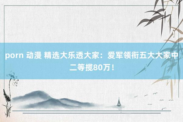 porn 动漫 精选大乐透大家：爱军领衔五大大家中二等揽80万！