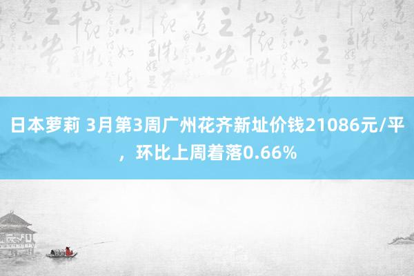 日本萝莉 3月第3周广州花齐新址价钱21086元/平，环比上周着落0.66%