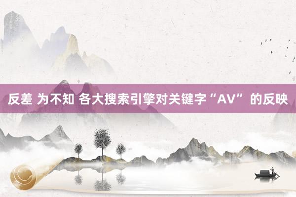 反差 为不知 各大搜索引擎对关键字“AV” 的反映