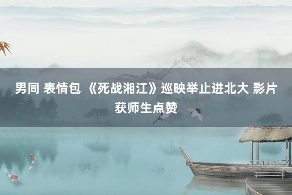 男同 表情包 《死战湘江》巡映举止进北大 影片获师生点赞