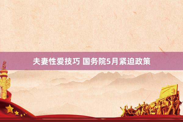 夫妻性爱技巧 国务院5月紧迫政策