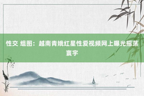 性交 组图：越南青娥红星性爱视频网上曝光摇荡寰宇