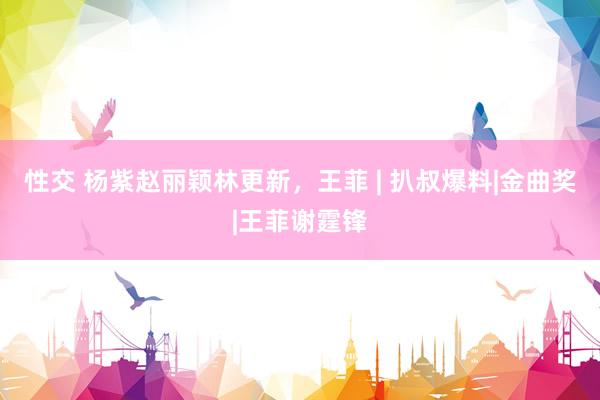 性交 杨紫赵丽颖林更新，王菲 | 扒叔爆料|金曲奖|王菲谢霆锋