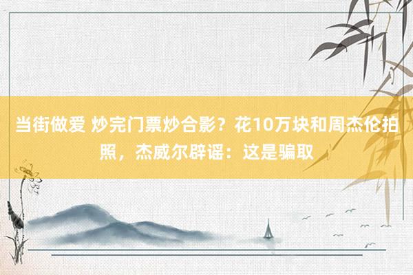 当街做爱 炒完门票炒合影？花10万块和周杰伦拍照，杰威尔辟谣：这是骗取