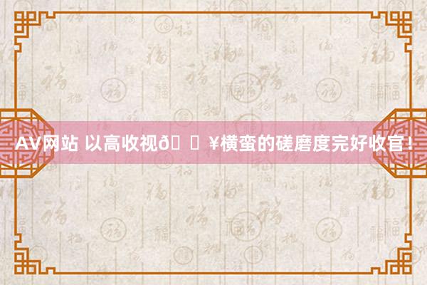 AV网站 以高收视🔥横蛮的磋磨度完好收官！
