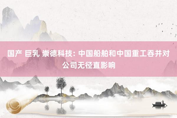 国产 巨乳 崇德科技: 中国船舶和中国重工吞并对公司无径直影响