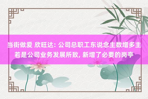 当街做爱 欣旺达: 公司总职工东说念主数增多主若是公司业务发展所致， 新增了必要的岗亭
