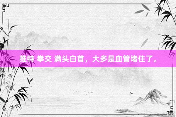 推特 拳交 满头白首,大多是血管堵住了。