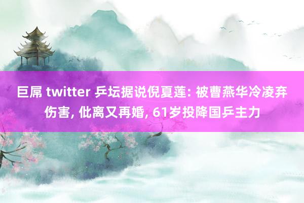 巨屌 twitter 乒坛据说倪夏莲: 被曹燕华冷凌弃伤害， 仳离又再婚， 61岁投降国乒主力
