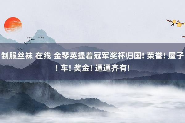 制服丝袜 在线 金琴英提着冠军奖杯归国! 荣誉! 屋子! 车! 奖金! 通通齐有!