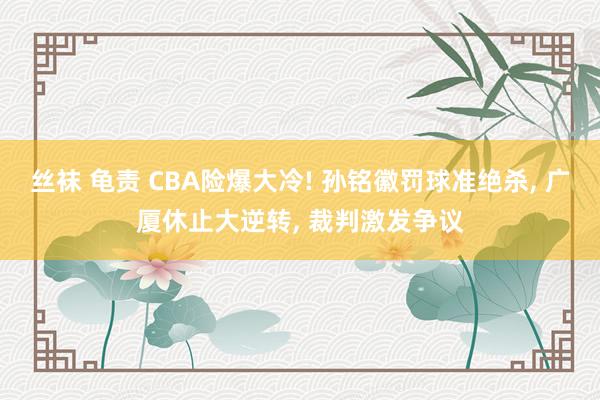 丝袜 龟责 CBA险爆大冷! 孙铭徽罚球准绝杀， 广厦休止大逆转， 裁判激发争议