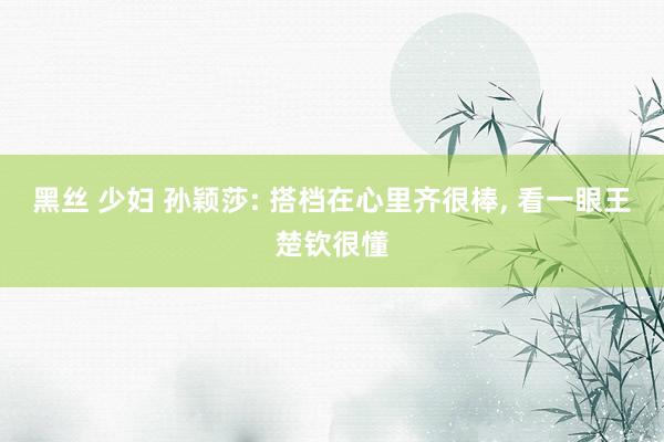 黑丝 少妇 孙颖莎: 搭档在心里齐很棒， 看一眼王楚钦很懂