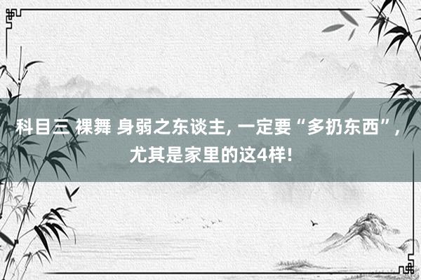 科目三 裸舞 身弱之东谈主， 一定要“多扔东西”， 尤其是家里的这4样!