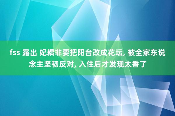 fss 露出 妃耦非要把阳台改成花坛， 被全家东说念主坚韧反对， 入住后才发现太香了
