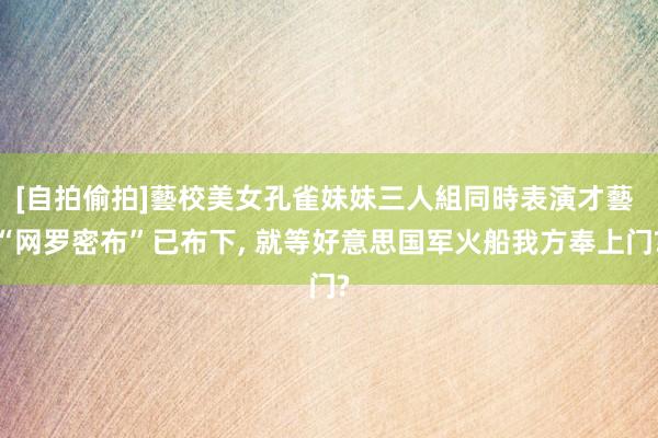 [自拍偷拍]藝校美女孔雀妹妹三人組同時表演才藝 “网罗密布”已布下， 就等好意思国军火船我方奉上门?