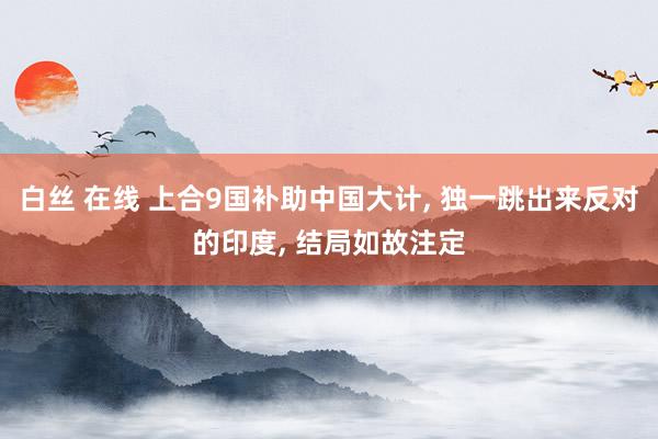 白丝 在线 上合9国补助中国大计， 独一跳出来反对的印度， 结局如故注定