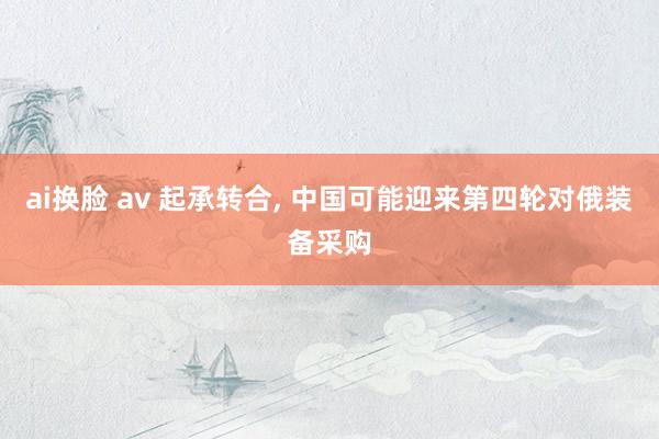 ai换脸 av 起承转合， 中国可能迎来第四轮对俄装备采购