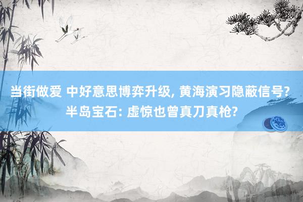 当街做爱 中好意思博弈升级， 黄海演习隐蔽信号? 半岛宝石: 虚惊也曾真刀真枪?