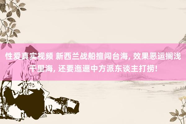 性爱真实视频 新西兰战船擅闯台海， 效果恶运搁浅千里海， 还要迤逦中方派东谈主打捞!