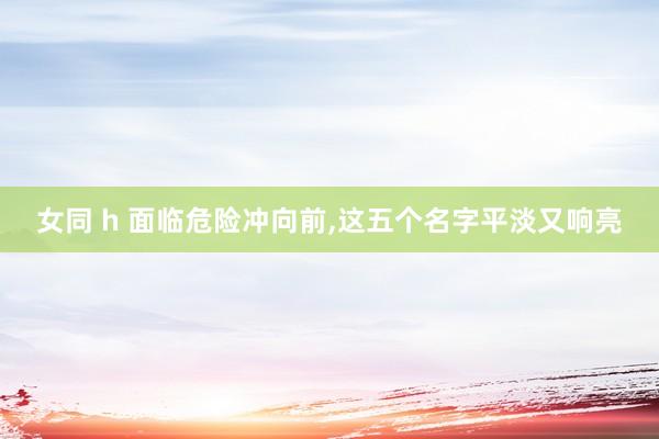 女同 h 面临危险冲向前，这五个名字平淡又响亮