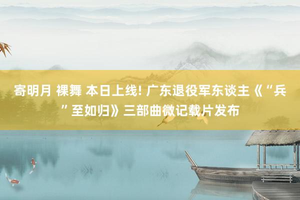 寄明月 裸舞 本日上线! 广东退役军东谈主《“兵”至如归》三部曲微记载片发布