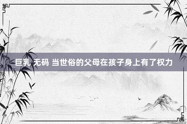 巨乳 无码 当世俗的父母在孩子身上有了权力