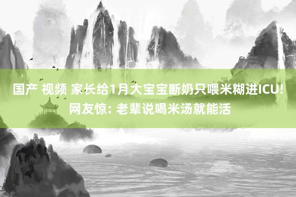 国产 视频 家长给1月大宝宝断奶只喂米糊进ICU! 网友惊: 老辈说喝米汤就能活