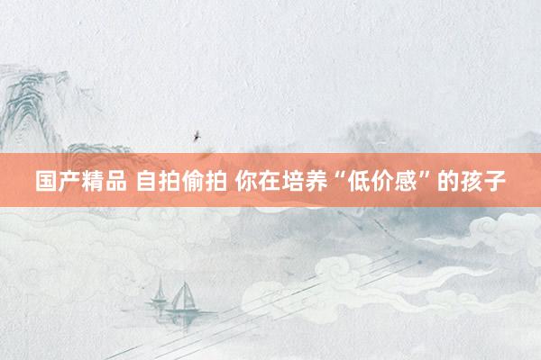 国产精品 自拍偷拍 你在培养“低价感”的孩子