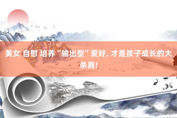 美女 自慰 培养“输出型”爱好， 才是孩子成长的大杀器!