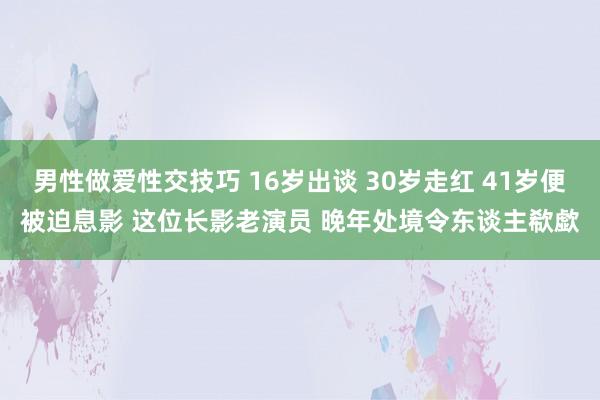 男性做爱性交技巧 16岁出谈 30岁走红 41岁便被迫息影 这位长影老演员 晚年处境令东谈主欷歔