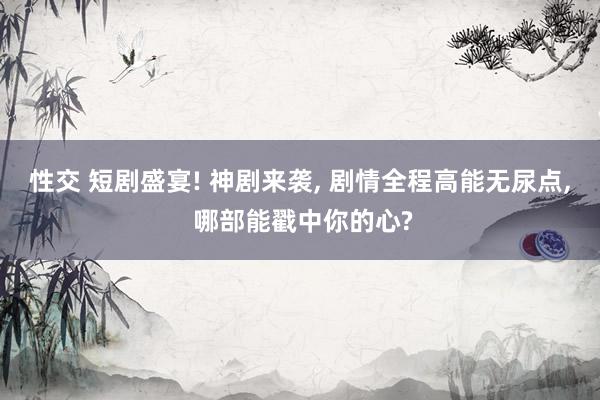 性交 短剧盛宴! 神剧来袭， 剧情全程高能无尿点， 哪部能戳中你的心?