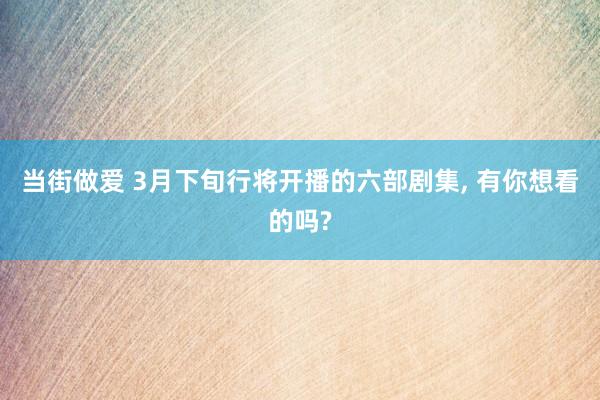 当街做爱 3月下旬行将开播的六部剧集， 有你想看的吗?