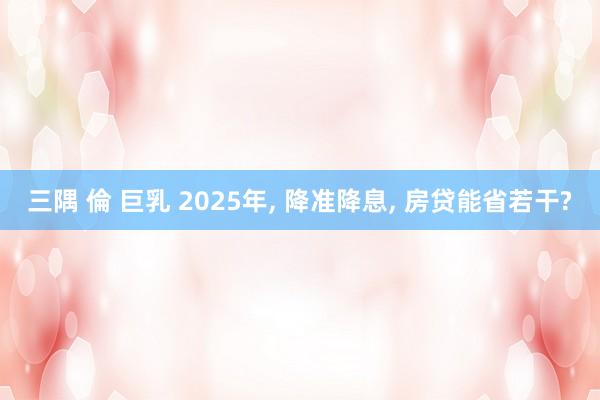 三隅 倫 巨乳 2025年， 降准降息， 房贷能省若干?