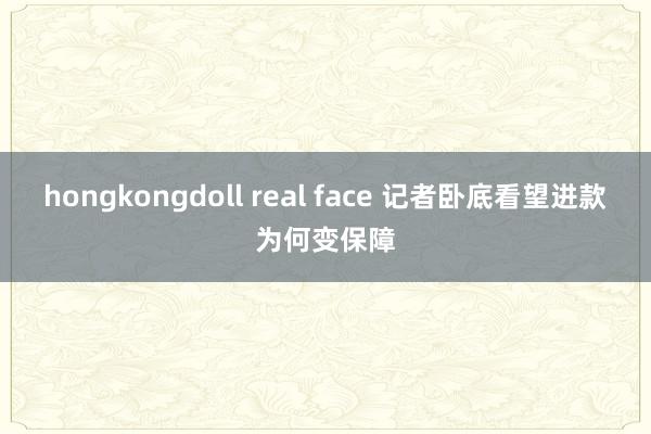 hongkongdoll real face 记者卧底看望进款为何变保障