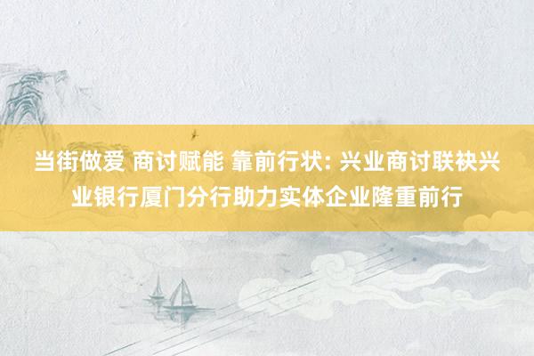 当街做爱 商讨赋能 靠前行状: 兴业商讨联袂兴业银行厦门分行助力实体企业隆重前行