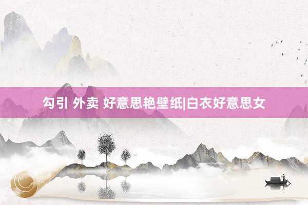 勾引 外卖 好意思艳壁纸|白衣好意思女
