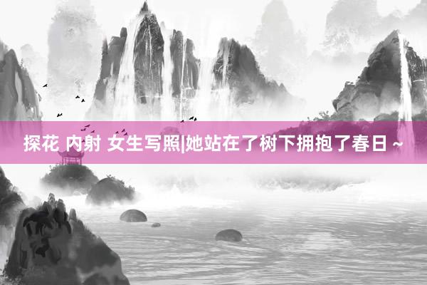 探花 内射 女生写照|她站在了树下拥抱了春日～