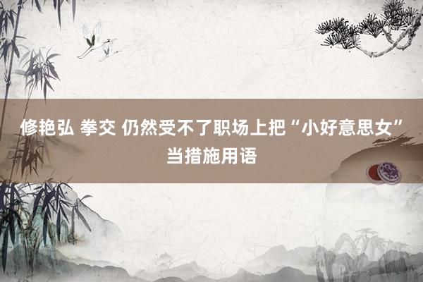 修艳弘 拳交 仍然受不了职场上把“小好意思女”当措施用语
