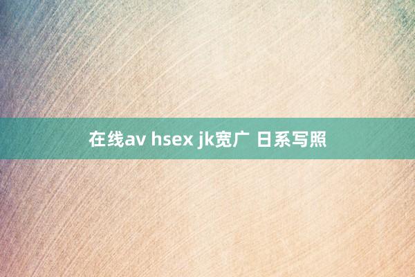 在线av hsex jk宽广 日系写照