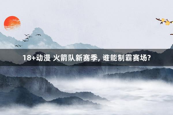 18+动漫 火箭队新赛季, 谁能制霸赛场?