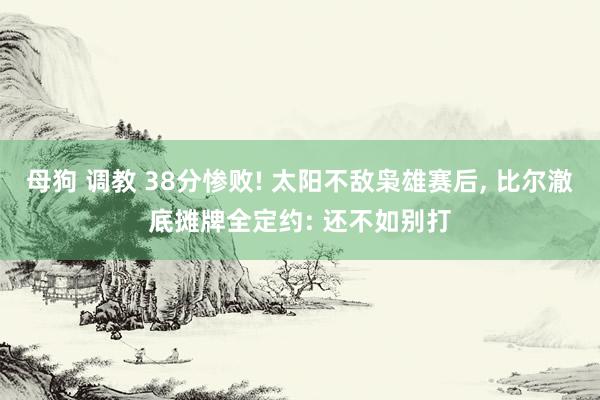 母狗 调教 38分惨败! 太阳不敌枭雄赛后， 比尔澈底摊牌全定约: 还不如别打