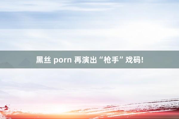 黑丝 porn 再演出“枪手”戏码!