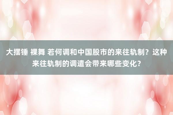 大摆锤 裸舞 若何调和中国股市的来往轨制？这种来往轨制的调遣会带来哪些变化？