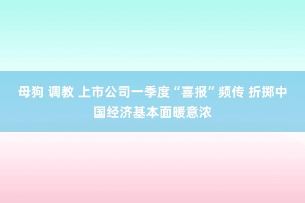 母狗 调教 上市公司一季度“喜报”频传 折掷中国经济基本面暖意浓