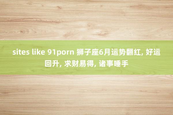 sites like 91porn 狮子座6月运势翻红， 好运回升， 求财易得， 诸事唾手