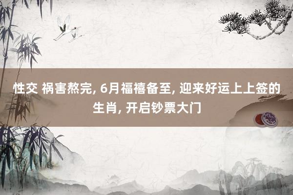 性交 祸害熬完， 6月福禧备至， 迎来好运上上签的生肖， 开启钞票大门