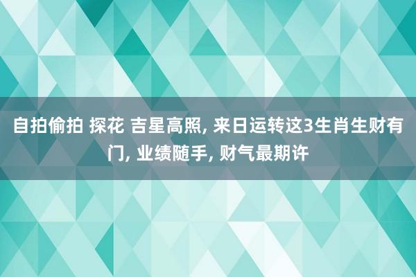 自拍偷拍 探花 吉星高照， 来日运转这3生肖生财有门， 业绩随手， 财气最期许