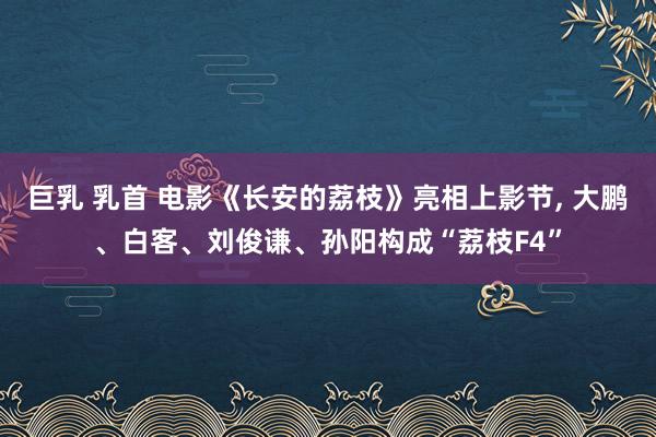 巨乳 乳首 电影《长安的荔枝》亮相上影节， 大鹏、白客、刘俊谦、孙阳构成“荔枝F4”