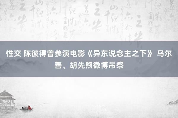 性交 陈彼得曾参演电影《异东说念主之下》 乌尔善、胡先煦微博吊祭