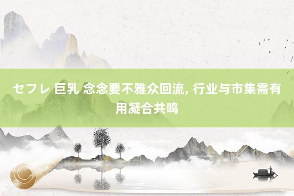 セフレ 巨乳 念念要不雅众回流， 行业与市集需有用凝合共鸣